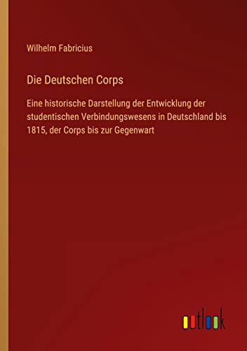 Die Deutschen Corps: Eine historische Darstellung der Entwicklung der studentischen Verbindungswesens in Deutschland bis 1815, der Corps bis zur Gegenwart