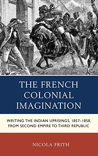 The French Colonial Imagination: Writing the Indian Uprisings, 1857-1858, from Second Empire to Third Republic (After the Empire: the Francophone World and Postcolonial France)