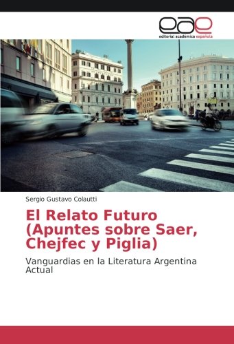 El Relato Futuro (Apuntes sobre Saer, Chejfec y Piglia): Vanguardias en la Literatura Argentina Actual