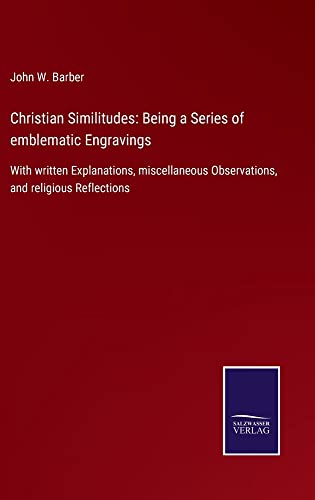 Christian Similitudes: Being a Series of emblematic Engravings: With written Explanations, miscellaneous Observations, and religious Reflections