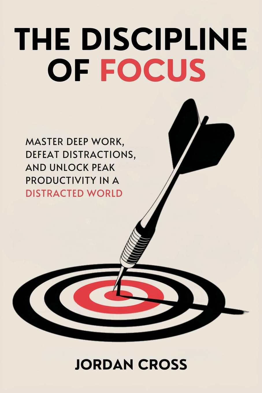 The Discipline of Focus: Master Deep Work, Defeat Distractions, and Unlock Peak Productivity in a Distracted World