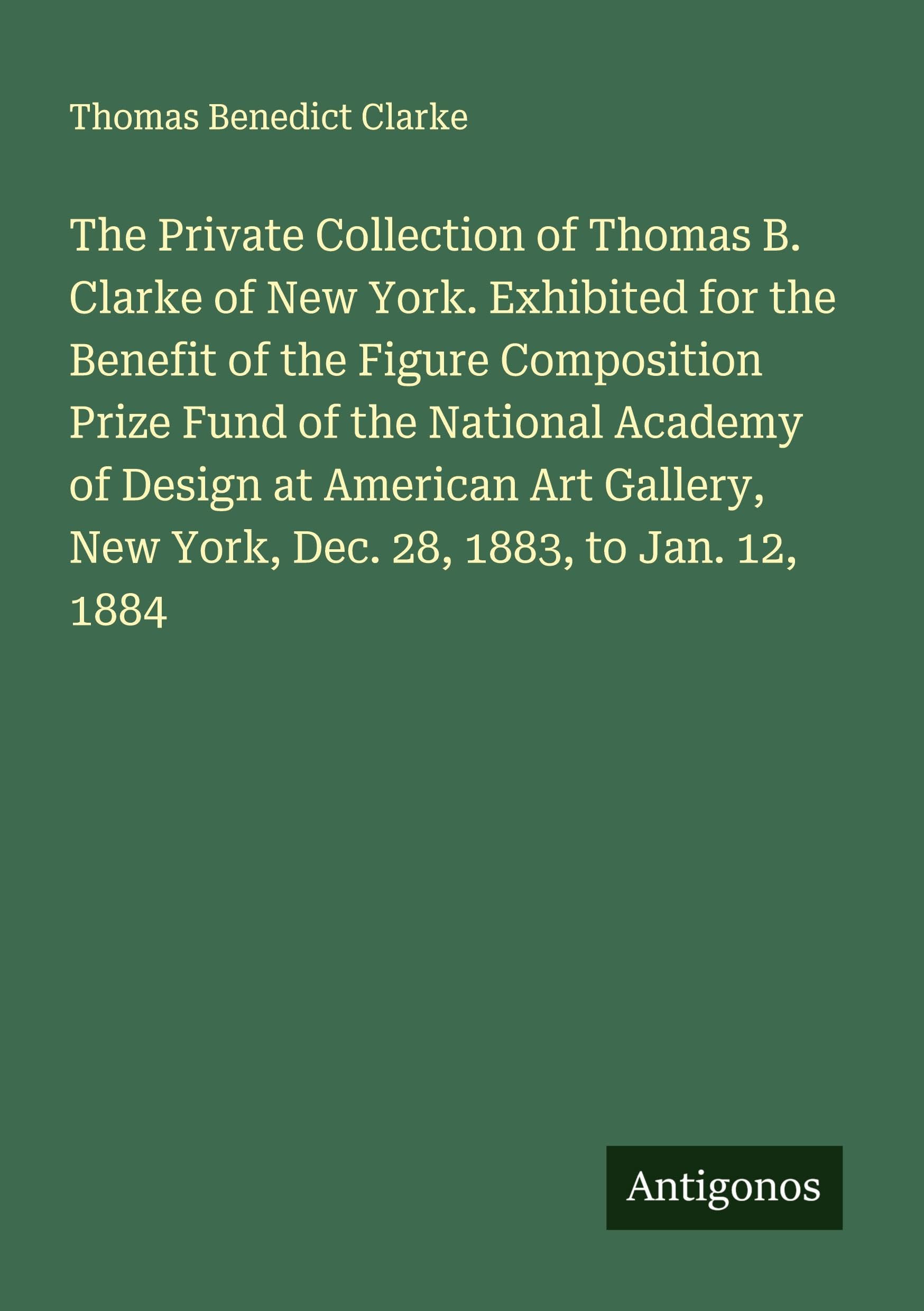 The Private Collection of Thomas B. Clarke of New York. Exhibited for the Benefit of the Figure Composition Prize Fund of the National Academy of ... New York, Dec. 28, 1883, to Jan. 12, 1884