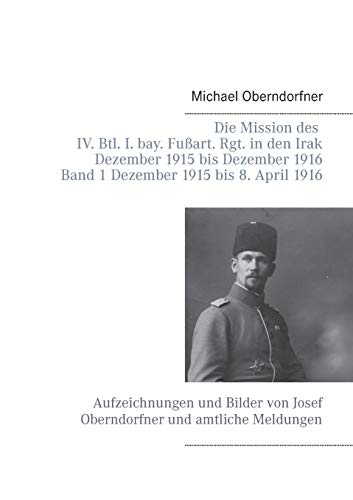 Die Mission des IV. Btl. I. bay. Fußart. Rgt. in den Irak Dezember 1915 bis Dezember 1916 - Band 1 Dezember 1915 bis 8. April 1916: Aufzeichnungen und ... von Josef Oberndorfner und amtliche Meldungen