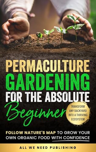 All We Need Publishing Permaculture Gardening For The Absolute Beginner, Follow Nature's Map To Grow Your Own Organic Food With Confidence And Transform Any Backyard Into A