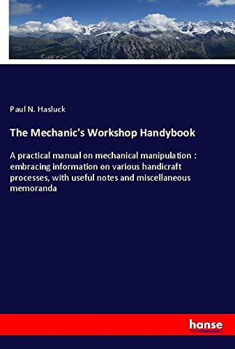 The Mechanic's Workshop Handybook: A practical manual on mechanical manipulation : embracing information on various handicraft processes, with useful notes and miscellaneous memoranda