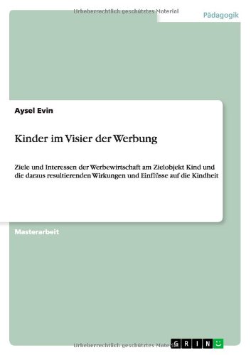Kinder im Visier der Werbung: Ziele und Interessen der Werbewirtschaft am Zielobjekt Kind und die daraus resultierenden Wirkungen und Einflüsse auf die Kindheit