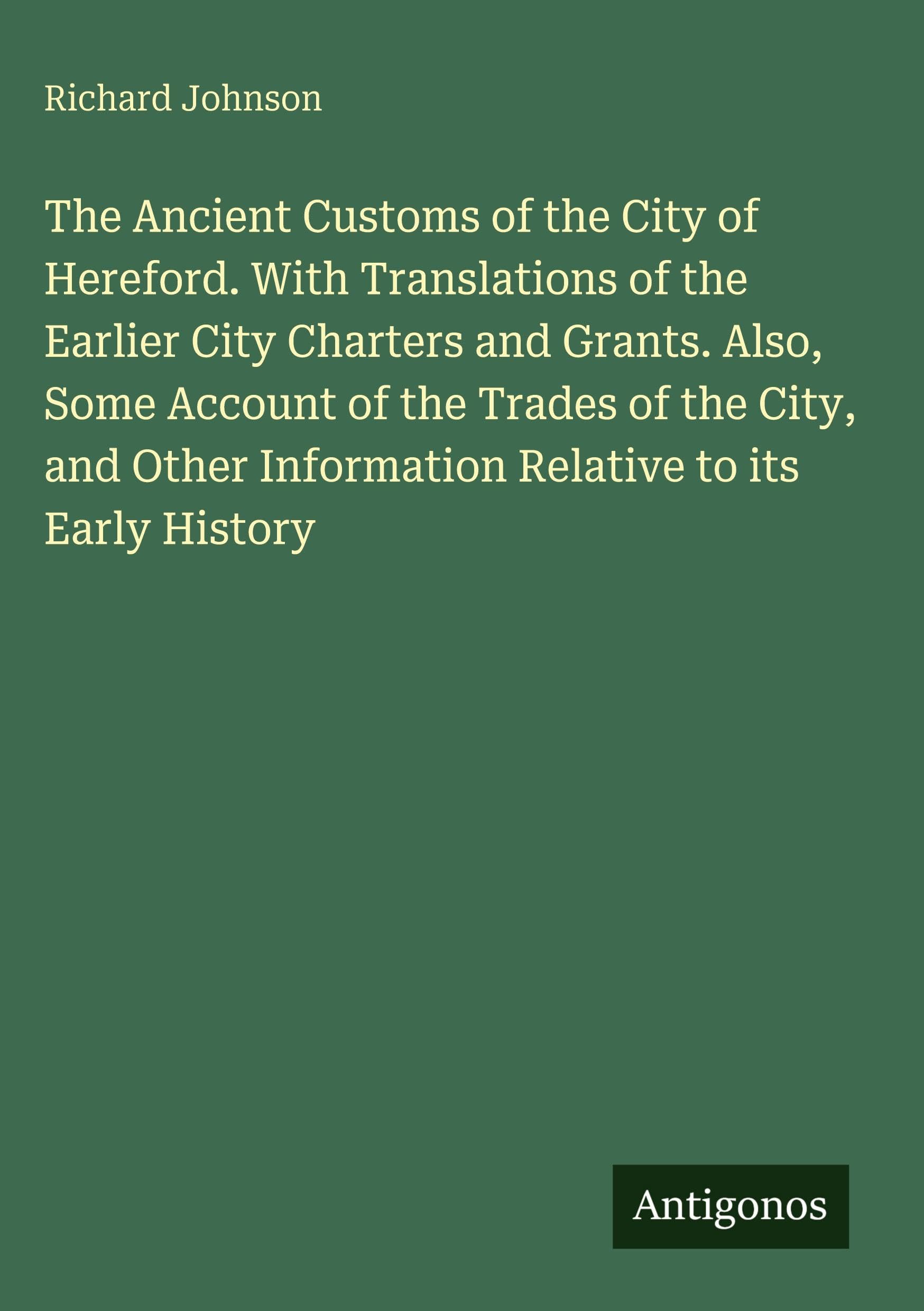 The Ancient Customs of the City of Hereford. With Translations of the Earlier City Charters and Grants. Also, Some Account of the Trades of the City, ... Information Relative to its Early History