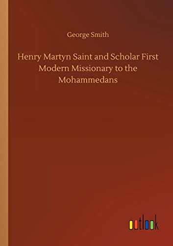 Henry Martyn Saint and Scholar First Modern Missionary to the Mohammedans