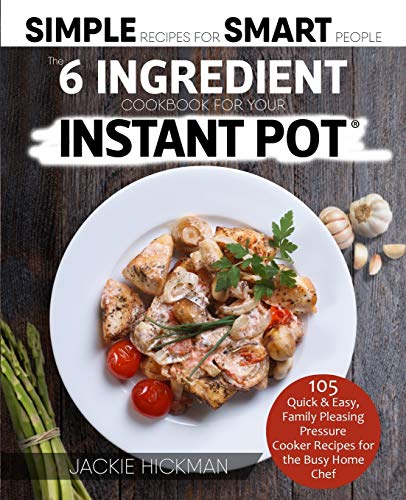 The 6 Ingredient Cookbook For Your Instant Pot: 105 Quick & Easy, Family Pleasing Pressure Cooker Recipes for the Busy Home Chef (Simple Recipes for Smart People, Band 1)