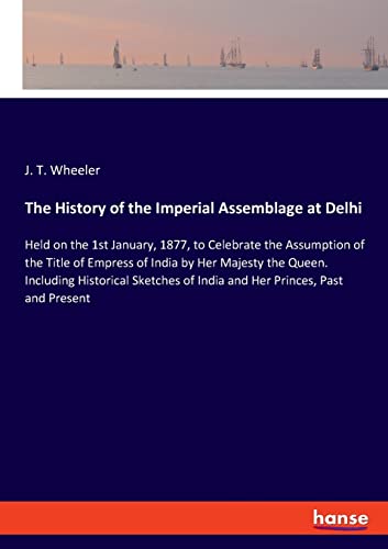 The History of the Imperial Assemblage at Delhi: Held on the 1st January, 1877, to Celebrate the Assumption of the Title of Empress of India by Her ... of India and Her Princes, Past and Present