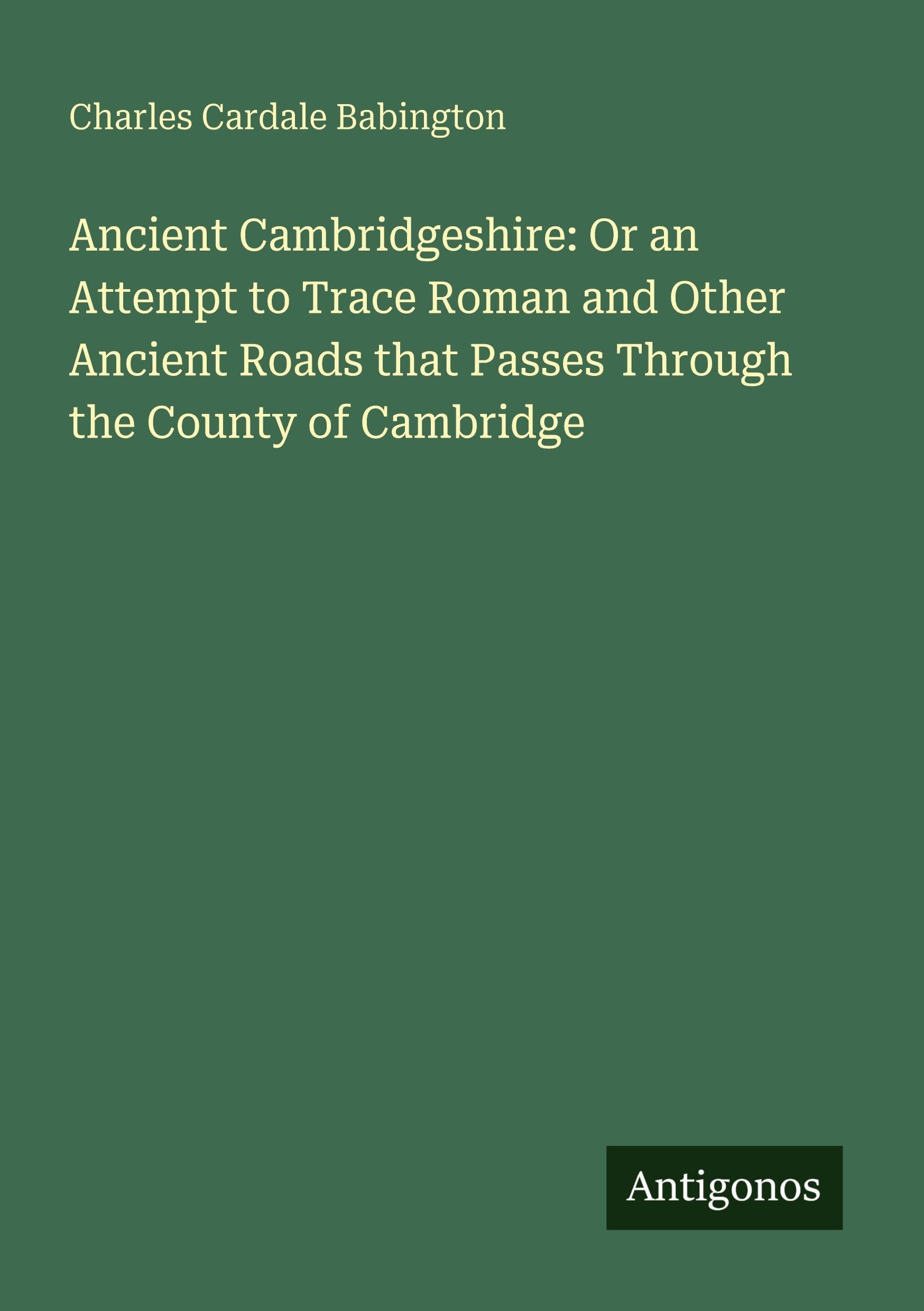 Ancient Cambridgeshire: Or an Attempt to Trace Roman and Other Ancient Roads that Passes Through the County of Cambridge