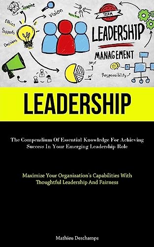 Leadership: The Compendium Of Essential Knowledge For Achieving Success In Your Emerging Leadership Role (Maximize Your Organization's Capabilities With Thoughtful Leadership And Fairness)