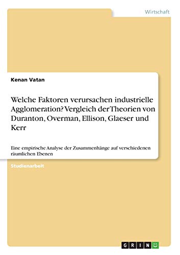 Welche Faktoren verursachen industrielle Agglomeration? Vergleich der Theorien von Duranton, Overman, Ellison, Glaeser und Kerr: Eine empirische ... auf verschiedenen räumlichen Ebenen