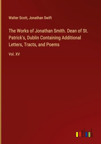 The Works of Jonathan Smith. Dean of St. Patrick's, Dublin Containing Additional Letters, Tracts, and Poems: Vol. XV