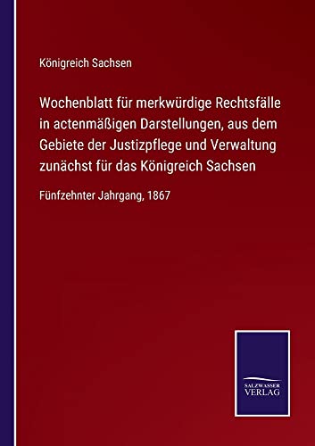 Wochenblatt für merkwürdige Rechtsfälle in actenmäßigen Darstellungen, aus dem Gebiete der Justizpflege und Verwaltung zunächst für das Königreich Sachsen: Fünfzehnter Jahrgang, 1867