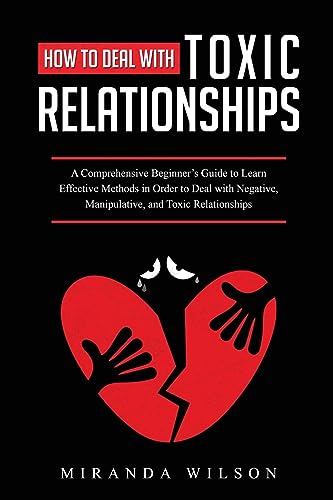 How to Deal with Toxic Relationships: A Comprehensive Beginner's Guide to Learn Effective Methods in Order to Deal with Negative, Manipulative, and Toxic Relationships
