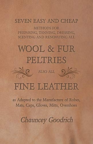 Seven Easy and Cheap Methods for Preparing, Tanning, Dressing, Scenting and Renovating all Wool and Fur Peltries: Also all Fine Leather as Adapted to ... Robes, Mats, Caps, Gloves, Mitts, Overshoes