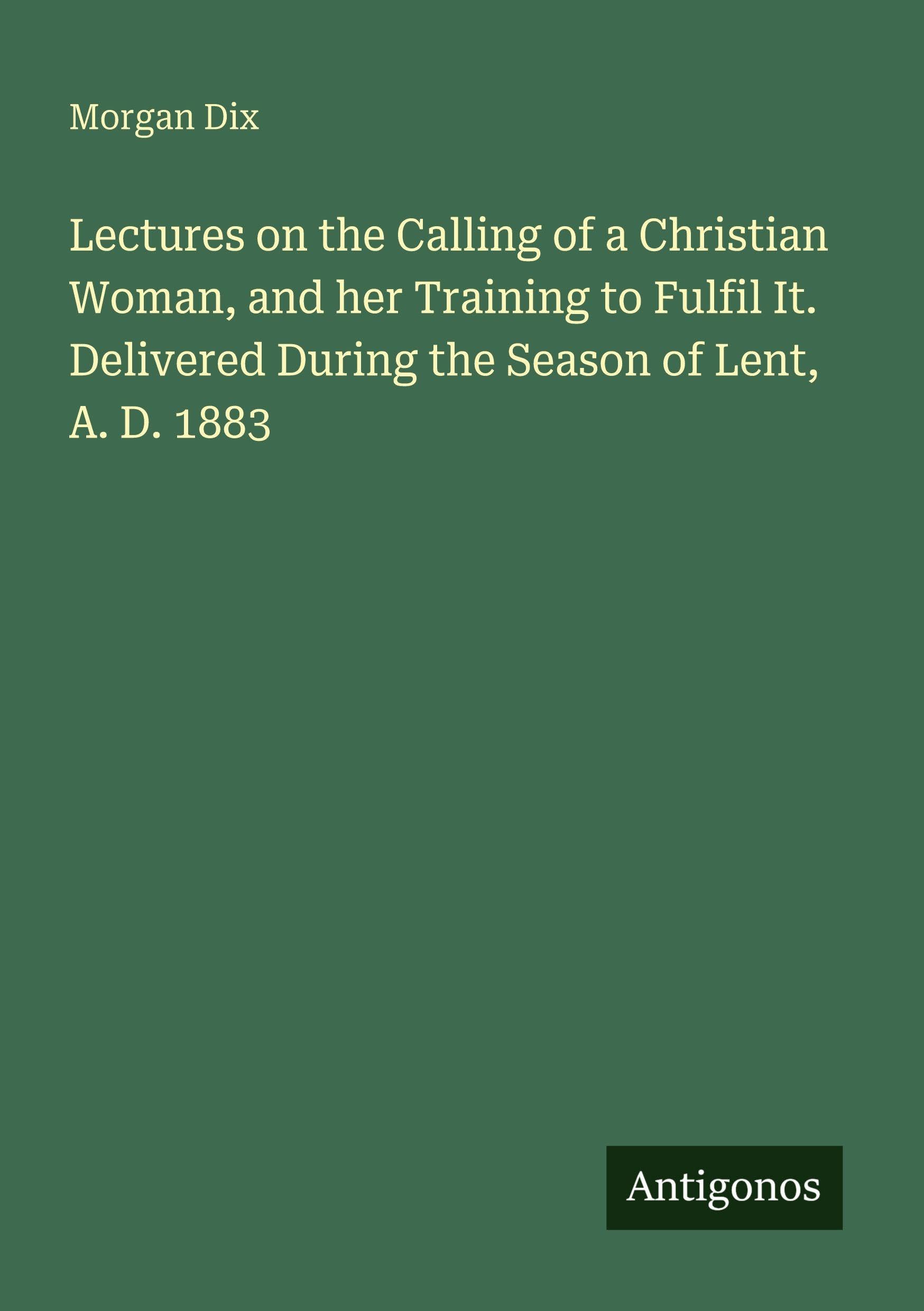 Lectures on the Calling of a Christian Woman, and her Training to Fulfil It. Delivered During the Season of Lent, A. D. 1883