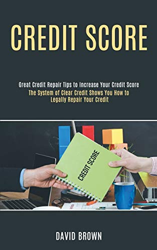 Credit Score: The System of Clear Credit Shows You How to Legally Repair Your Credit (Great Credit Repair Tips to Increase Your Credit Score)