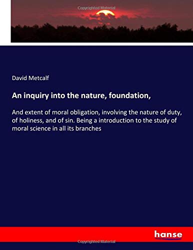 An inquiry into the nature, foundation,: And extent of moral obligation, involving the nature of duty, of holiness, and of sin. Being a introduction to the study of moral science in all its branches