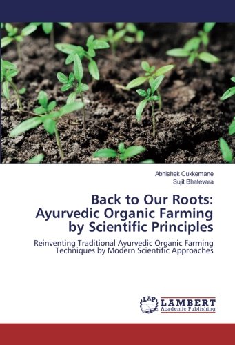 Back to Our Roots: Ayurvedic Organic Farming by Scientific Principles: Reinventing Traditional Ayurvedic Organic Farming Techniques by Modern Scientific Approaches