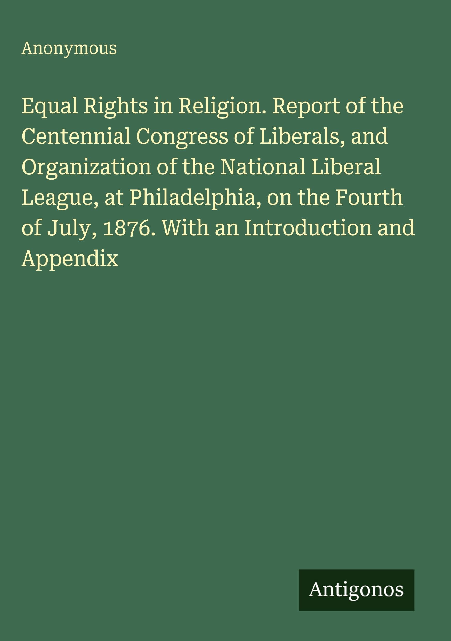 Equal Rights in Religion. Report of the Centennial Congress of Liberals, and Organization of the National Liberal League, at Philadelphia, on the ... July, 1876. With an Introduction and Appendix