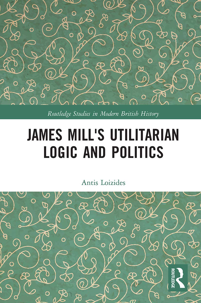 James Mill's Utilitarian Logic and Politics (Routledge Studies in Modern British History)