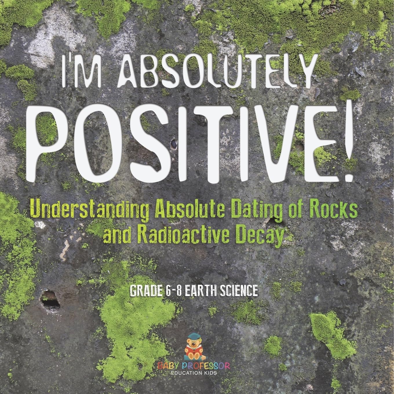 I'm Absolutely Positive! Understanding Absolute Dating of Rocks and Radioactive Decay Grade 6-8 Earth Science