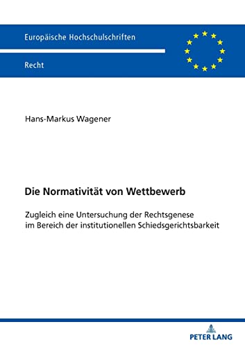Die Normativität von Wettbewerb: Zugleich eine Untersuchung der Rechtsgenese im Bereich der institutionellen Schiedsgerichtsbarkeit (Europäische Hochschulschriften Recht, Band 6689)
