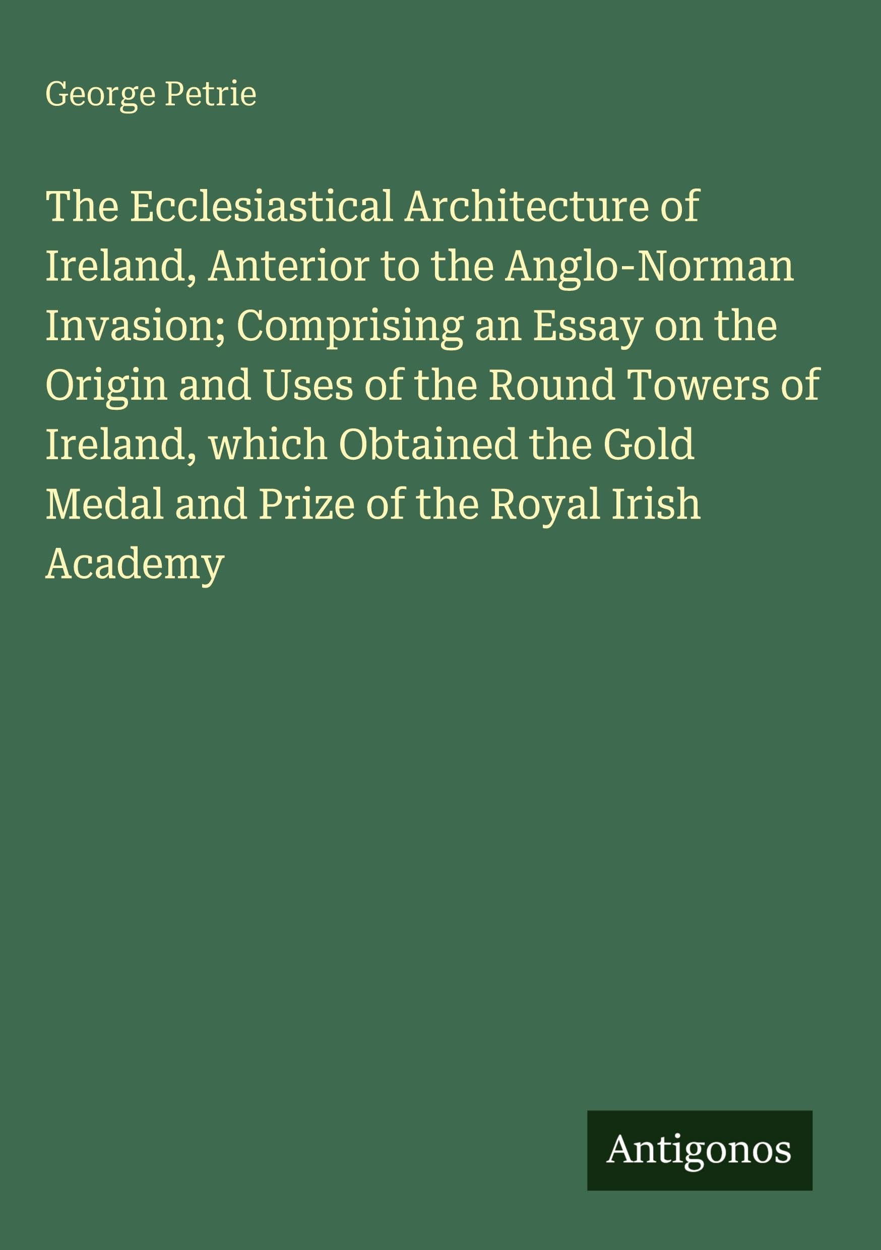 The Ecclesiastical Architecture of Ireland, Anterior to the Anglo-Norman Invasion; Comprising an Essay on the Origin and Uses of the Round Towers of ... Medal and Prize of the Royal Irish Academy