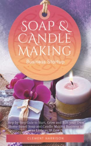 Soap and Candle Making Business Startup: Step-by-Step Guide to Start, Grow and Run your Own Home-based Soap and Candle Company in 30 days: ... 30 days with the Most Up-to-Date Information