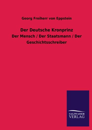 Der Deutsche Kronprinz: Der Mensch / Der Staatsmann / Der Geschichtsschreiber