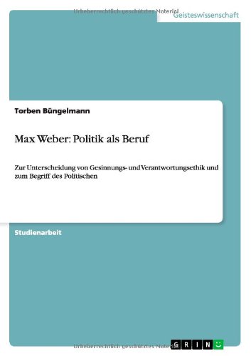 Max Weber: Politik als Beruf: Zur Unterscheidung von Gesinnungs- und Verantwortungsethik und zum Begriff des Politischen