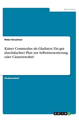 Kaiser Commodus als Gladiator. Ein gut durchdachter Plan zur Selbstinszenierung oder Cäsarenwahn?