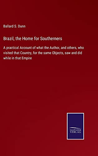 Brazil, the Home for Southerners: A practical Account of what the Author, and others, who visited that Country, for the same Objects, saw and did while in that Empire