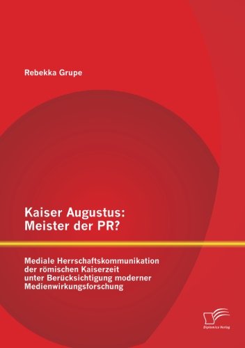 Kaiser Augustus: Meister der Pr? Mediale Herrschaftskommunikation der römischen Kaiserzeit unter Berücksichtigung moderner Medienwirkungsforschung