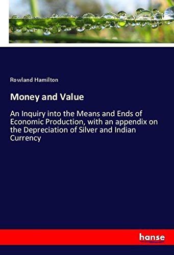 Money and Value: An Inquiry into the Means and Ends of Economic Production, with an appendix on the Depreciation of Silver and Indian Currency