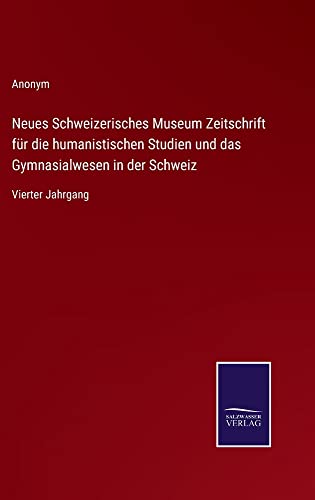 Neues Schweizerisches Museum Zeitschrift für die humanistischen Studien und das Gymnasialwesen in der Schweiz: Vierter Jahrgang