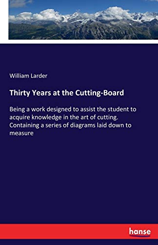 Thirty Years at the Cutting-Board: Being a work designed to assist the student to acquire knowledge in the art of cutting. Containing a series of diagrams laid down to measure