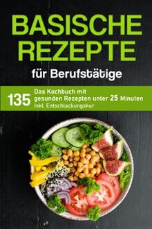 Basische Rezepte für Berufstätige: Das Kochbuch mit 135 gesunden Rezepten unter 25 Minuten inkl. Entschlackungskur (Kochbuch für Berufstätige)