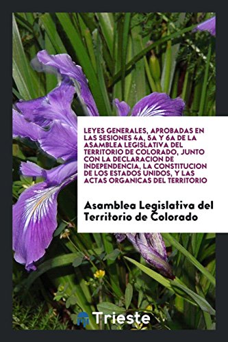 Leyes Generales, Aprobadas en las Sesiones 4a, 5a y 6a de la Asamblea Legislativa del Territorio de Colorado, Junto con la Declaracion de ... Unidos, y las Actas Organicas del Territorio