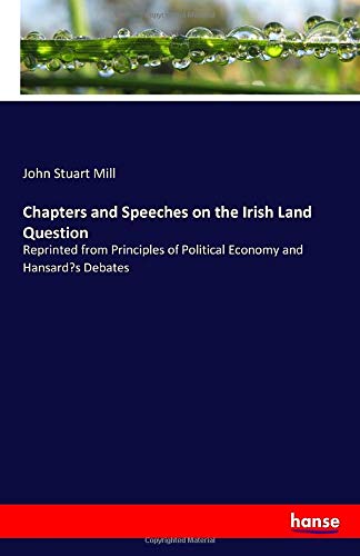 Chapters and Speeches on the Irish Land Question: Reprinted from Principles of Political Economy and Hansard’s Debates