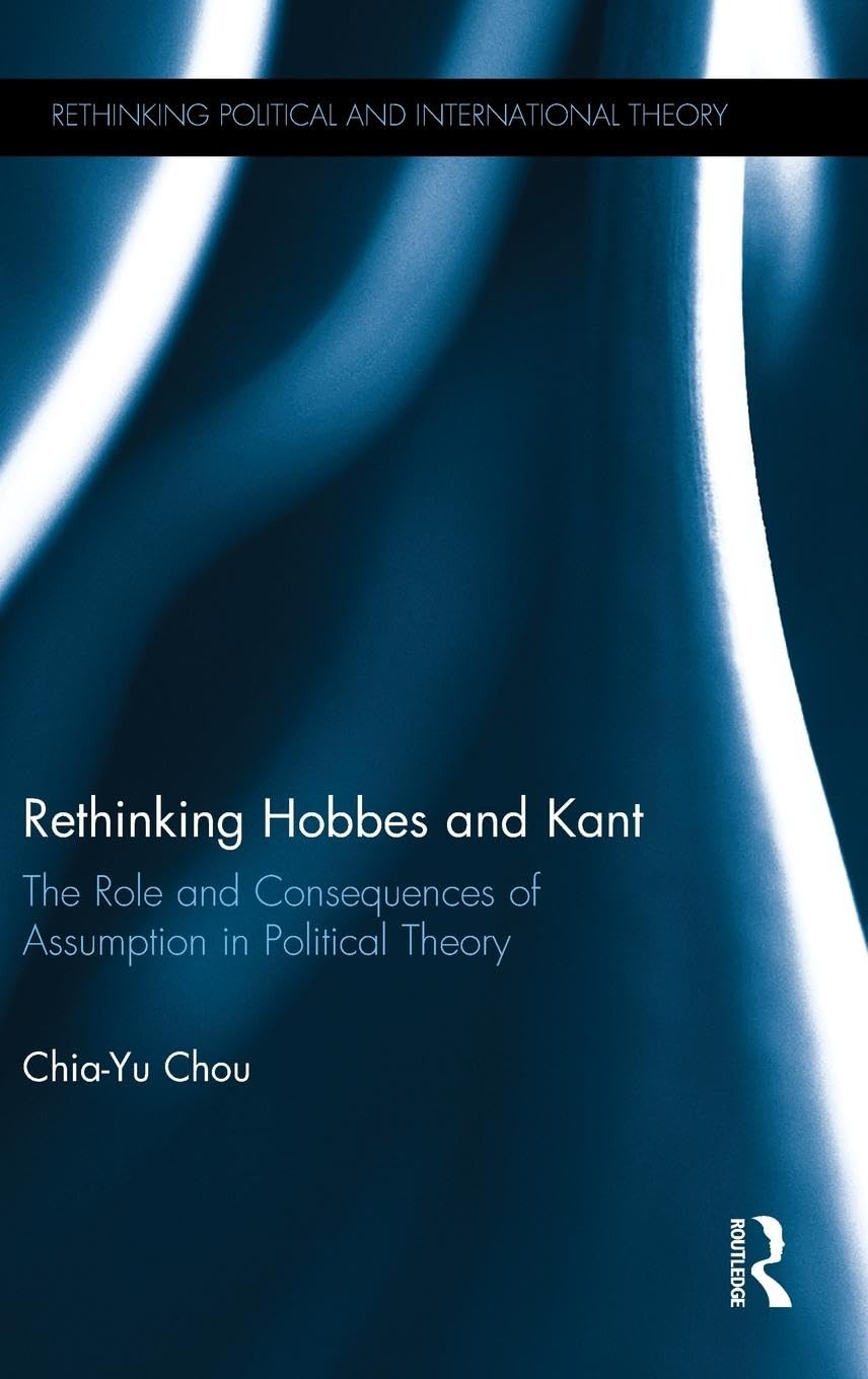 Rethinking Hobbes and Kant: The Role and Consequences of Assumption in Political Theory (Rethinking Political and International Theory)