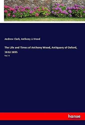 The Life and Times of Anthony Wood, Antiquary of Oxford, 1632-1695: Vol. 4