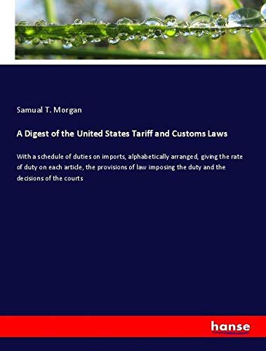 A Digest of the United States Tariff and Customs Laws: With a schedule of duties on imports, alphabetically arranged, giving the rate of duty on each ... the duty and the decisions of the courts