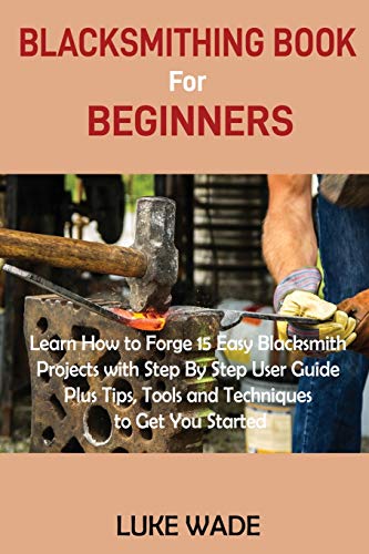 Luke Wade Blacksmithing Book For Beginners, Learn How To Forge 15 Easy Blacksmith Projects With Step By Step User Guide Plus Tips, Tools And Techniques To Get
