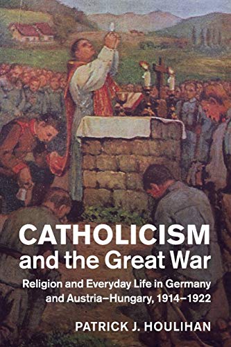 Catholicism and the Great War: Religion and Everyday Life in Germany and Austria-Hungary, 1914–1922 (Studies in the Social and Cultural History of Modern Warfare)