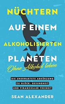 Nüchtern auf einem alkoholisierten Planeten: Ohne Alkohol leben. Die unerwartete Abkürzung zu Glück, Gesundheit und finanzieller Freiheit