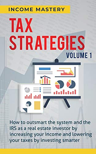 Tax Strategies: How to Outsmart the System and the IRS as a Real Estate Investor by Increasing Your Income and Lowering Your Taxes by Investing Smarter Volume 1