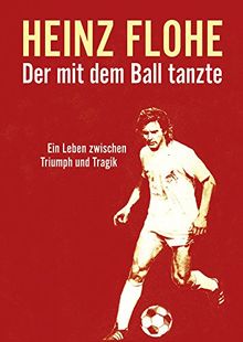 Heinz Flohe - Der mit dem Ball tanzte: Ein Leben zwischen Triumph und Tragik